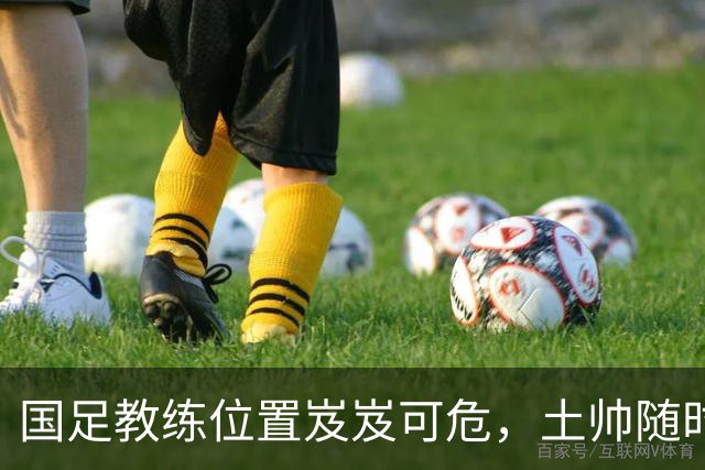 国足教练位置岌岌可危，土帅随时准备接手！